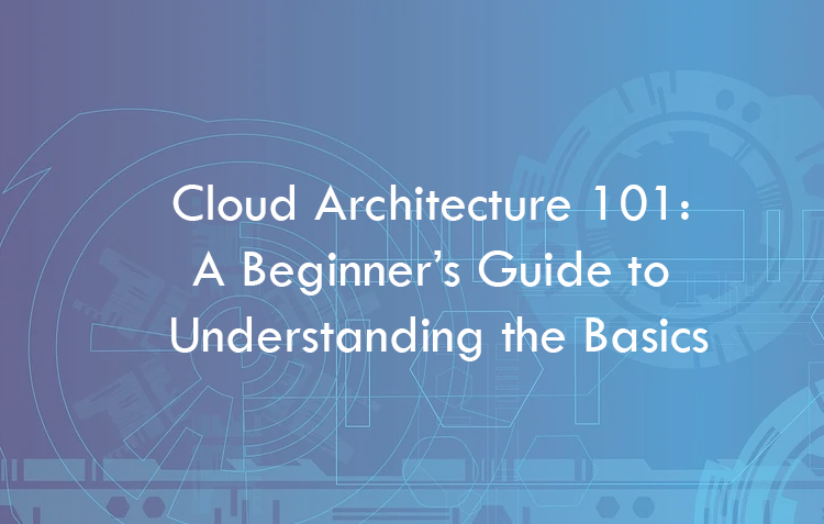 Cloud Architecture 101: A Beginner’s Guide to Understanding the Basics